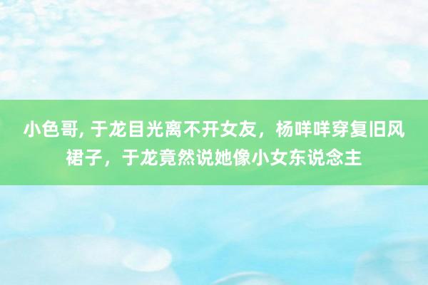 小色哥， 于龙目光离不开女友，杨咩咩穿复旧风裙子，于龙竟然说她像小女东说念主