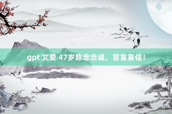 gpt 文爱 47岁陈念念诚，官宣喜信！