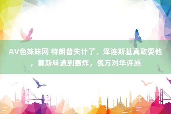 AV色妹妹网 特朗普失计了，泽连斯基真敢耍他，莫斯科遭到轰炸，俄方对华许愿