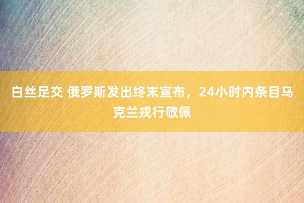 白丝足交 俄罗斯发出终末宣布，24小时内条目乌克兰戎行敬佩