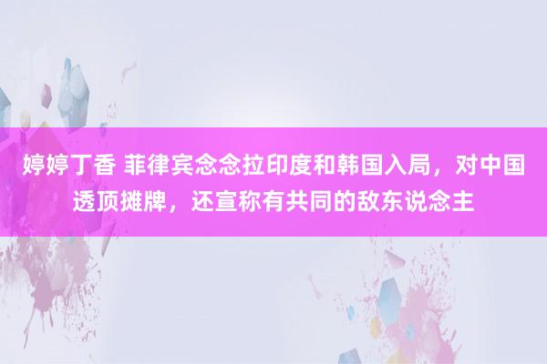 婷婷丁香 菲律宾念念拉印度和韩国入局，对中国透顶摊牌，还宣称有共同的敌东说念主