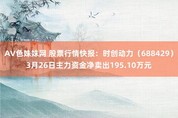 AV色妹妹网 股票行情快报：时创动力（688429）3月26日主力资金净卖出195.10万元