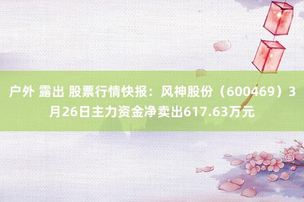 户外 露出 股票行情快报：风神股份（600469）3月26日主力资金净卖出617.63万元