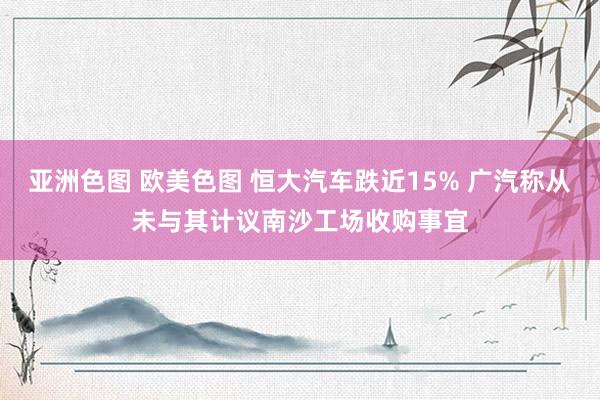 亚洲色图 欧美色图 恒大汽车跌近15% 广汽称从未与其计议南沙工场收购事宜