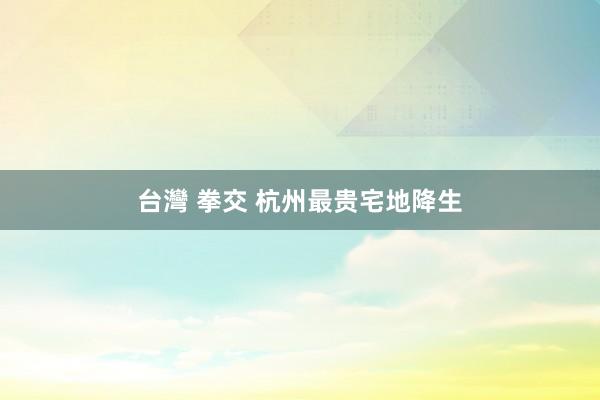 台灣 拳交 杭州最贵宅地降生