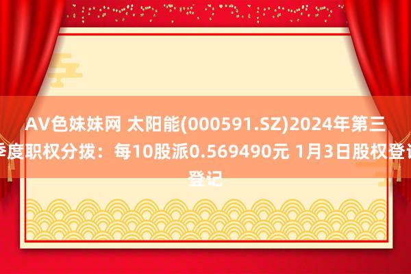 AV色妹妹网 太阳能(000591.SZ)2024年第三季度职权分拨：每10股派0.569490元 1月3日股权登记