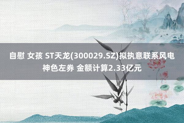 自慰 女孩 ST天龙(300029.SZ)拟执意联系风电神色左券 金额计算2.33亿元