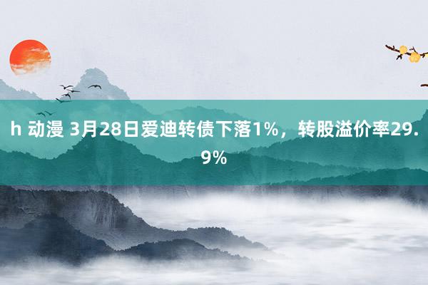 h 动漫 3月28日爱迪转债下落1%，转股溢价率29.9%