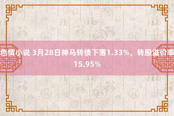 色情小说 3月28日神马转债下落1.33%，转股溢价率15.95%