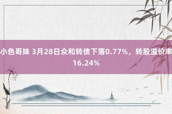 小色哥妹 3月28日众和转债下落0.77%，转股溢价率16.24%