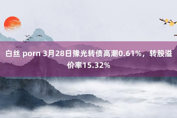 白丝 porn 3月28日豫光转债高潮0.61%，转股溢价率15.32%