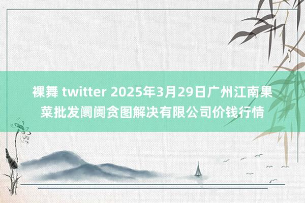 裸舞 twitter 2025年3月29日广州江南果菜批发阛阓贪图解决有限公司价钱行情