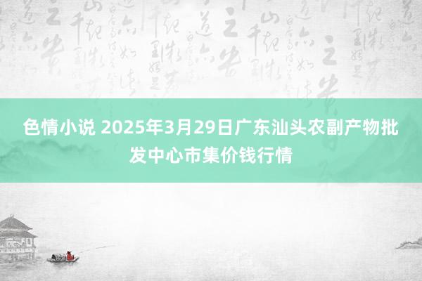 色情小说 2025年3月29日广东汕头农副产物批发中心市集价钱行情