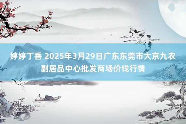 婷婷丁香 2025年3月29日广东东莞市大京九农副居品中心批发商场价钱行情