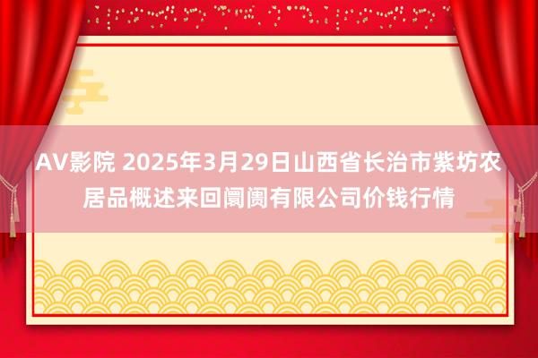 AV影院 2025年3月29日山西省长治市紫坊农居品概述来回阛阓有限公司价钱行情