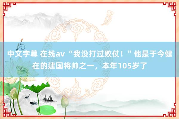 中文字幕 在线av “我没打过败仗！”他是于今健在的建国将帅之一，本年105岁了