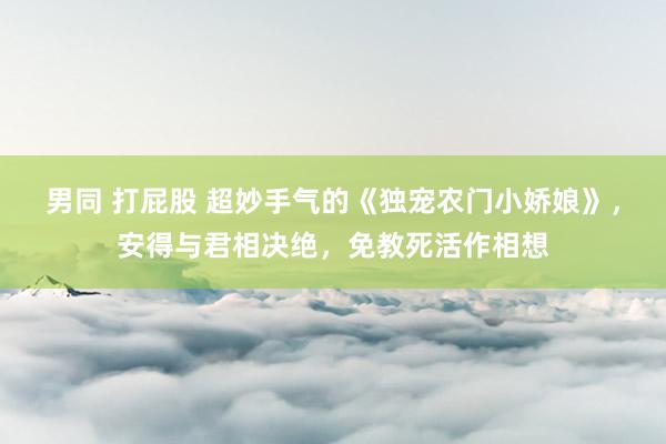 男同 打屁股 超妙手气的《独宠农门小娇娘》，安得与君相决绝，免教死活作相想