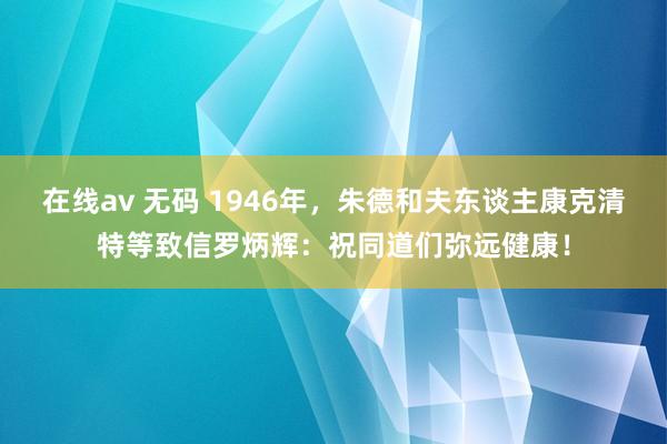在线av 无码 1946年，朱德和夫东谈主康克清特等致信罗炳辉：祝同道们弥远健康！
