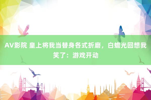 AV影院 皇上将我当替身各式折磨，白蟾光回想我笑了：游戏开动