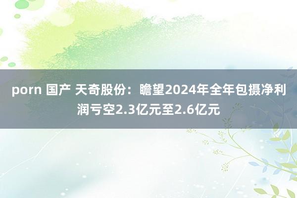porn 国产 天奇股份：瞻望2024年全年包摄净利润亏空2.3亿元至2.6亿元