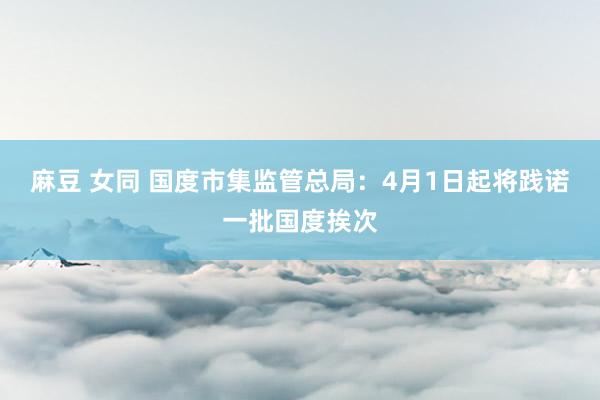 麻豆 女同 国度市集监管总局：4月1日起将践诺一批国度挨次