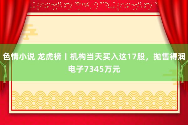 色情小说 龙虎榜丨机构当天买入这17股，抛售得润电子7345万元