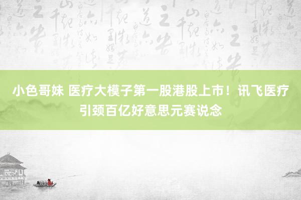 小色哥妹 医疗大模子第一股港股上市！讯飞医疗引颈百亿好意思元赛说念