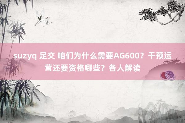 suzyq 足交 咱们为什么需要AG600？干预运营还要资格哪些？各人解读