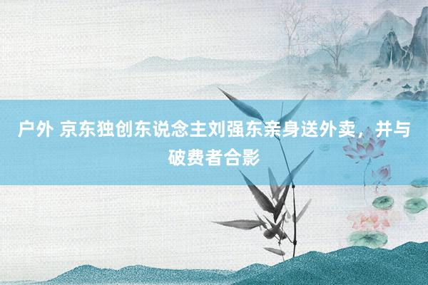 户外 京东独创东说念主刘强东亲身送外卖，并与破费者合影