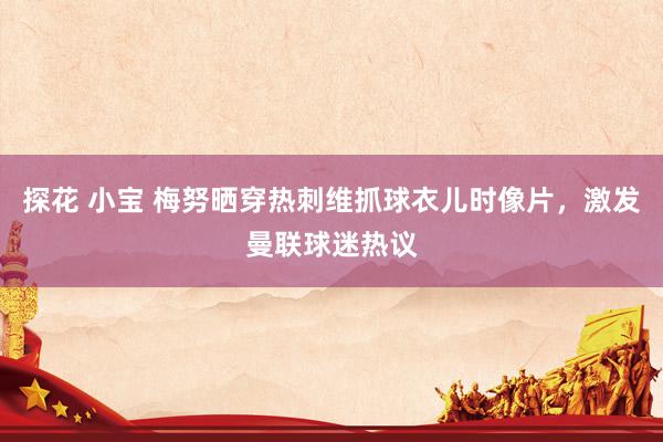 探花 小宝 梅努晒穿热刺维抓球衣儿时像片，激发曼联球迷热议