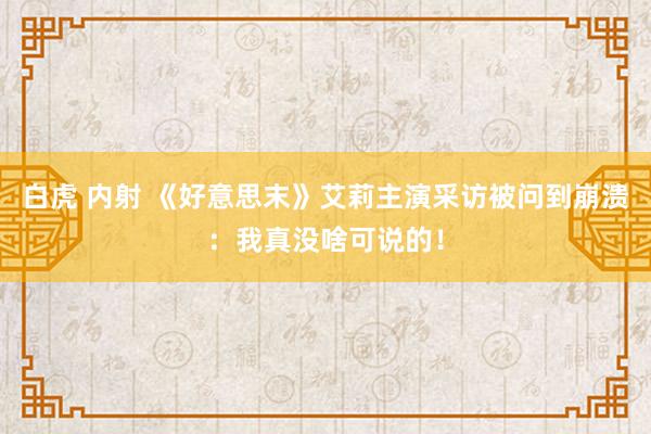 白虎 内射 《好意思末》艾莉主演采访被问到崩溃：我真没啥可说的！