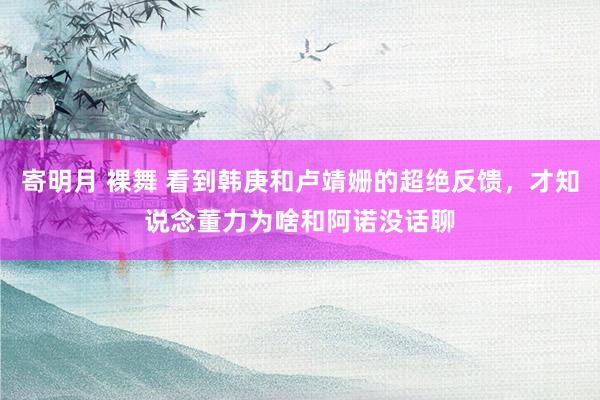 寄明月 裸舞 看到韩庚和卢靖姗的超绝反馈，才知说念董力为啥和阿诺没话聊