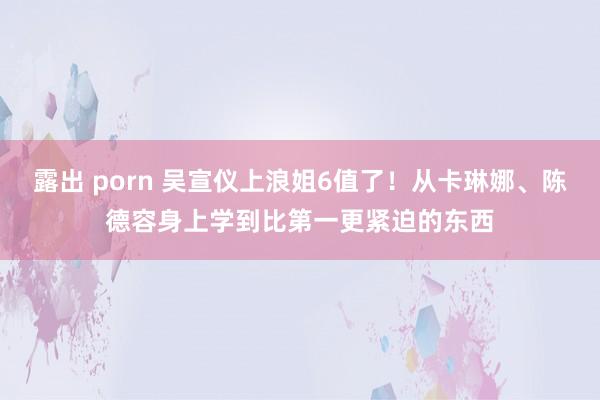 露出 porn 吴宣仪上浪姐6值了！从卡琳娜、陈德容身上学到比第一更紧迫的东西