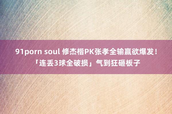 91porn soul 修杰楷PK张孝全输赢欲爆发！　「连丢3球全破损」气到狂砸板子