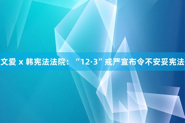 文爱 x 韩宪法法院：“12·3”戒严宣布令不安妥宪法