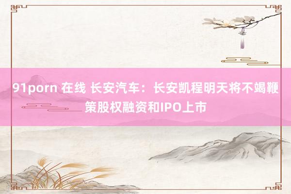 91porn 在线 长安汽车：长安凯程明天将不竭鞭策股权融资和IPO上市