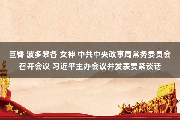 巨臀 波多黎各 女神 中共中央政事局常务委员会召开会议 习近平主办会议并发表要紧谈话