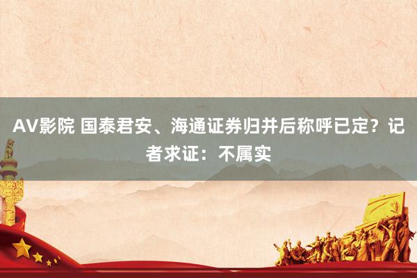 AV影院 国泰君安、海通证券归并后称呼已定？记者求证：不属实