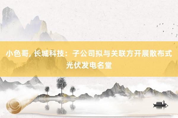 小色哥， 长城科技：子公司拟与关联方开展散布式光伏发电名堂