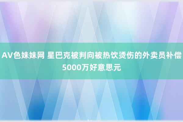 AV色妹妹网 星巴克被判向被热饮烫伤的外卖员补偿5000万好意思元