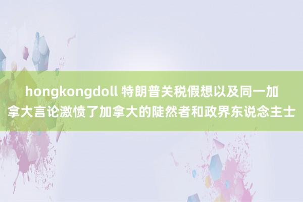 hongkongdoll 特朗普关税假想以及同一加拿大言论激愤了加拿大的陡然者和政界东说念主士
