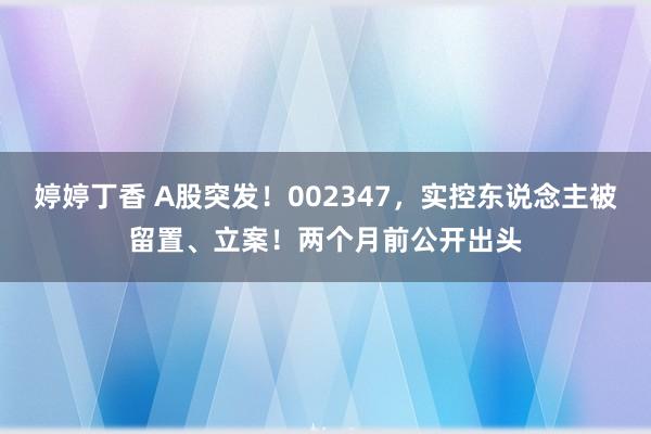 婷婷丁香 A股突发！002347，实控东说念主被留置、立案！两个月前公开出头