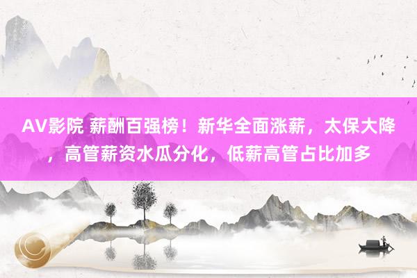 AV影院 薪酬百强榜！新华全面涨薪，太保大降，高管薪资水瓜分化，低薪高管占比加多