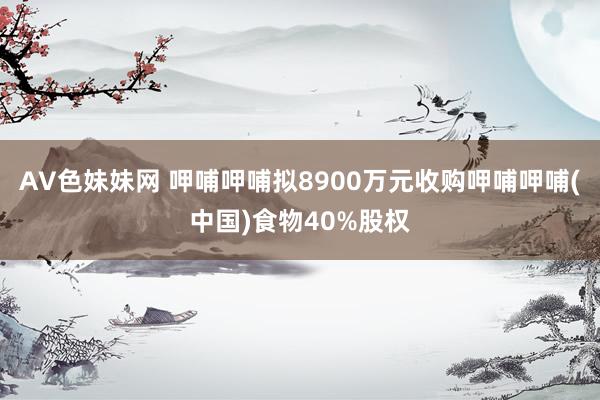 AV色妹妹网 呷哺呷哺拟8900万元收购呷哺呷哺(中国)食物40%股权