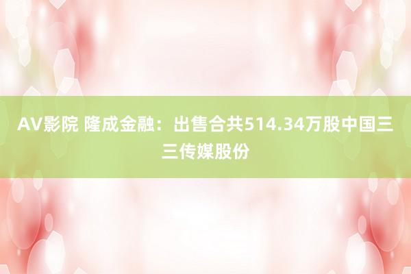 AV影院 隆成金融：出售合共514.34万股中国三三传媒股份