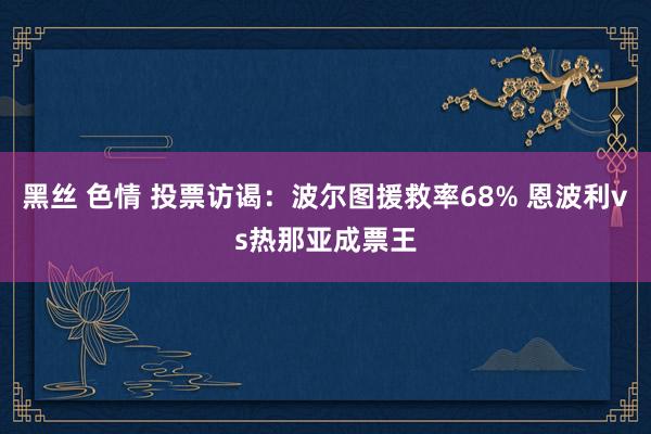 黑丝 色情 投票访谒：波尔图援救率68% 恩波利vs热那亚成票王