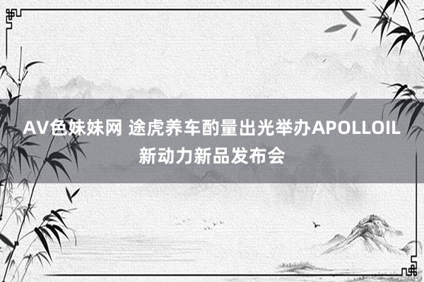 AV色妹妹网 途虎养车酌量出光举办APOLLOIL新动力新品发布会
