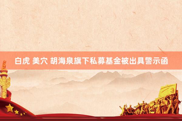 白虎 美穴 胡海泉旗下私募基金被出具警示函