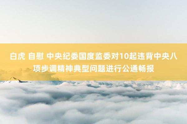 白虎 自慰 中央纪委国度监委对10起违背中央八项步调精神典型问题进行公通畅报