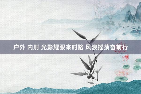 户外 内射 光影耀眼来时路 风浪摇荡奋前行